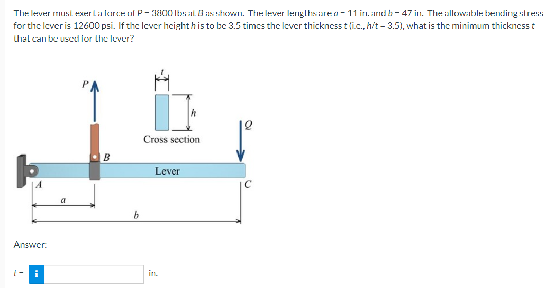The lever must exert a force of P = 3800 Ibs at B as shown. The lever lengths are a = 11 in. and b = 47 in. The allowable bending stress
for the lever is 12600 psi. If the lever height h is to be 3.5 times the lever thickness t (i.e., h/t = 3.5), what is the minimum thickness t
that can be used for the lever?
h
Cross section
Lever
a
Answer:
t =
i
in.
