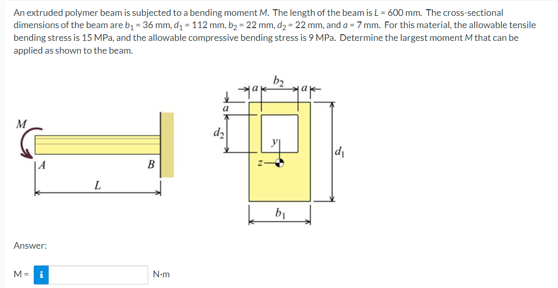 An extruded polymer beam is subjected to a bending moment M. The length of the beam is L = 600 mm. The cross-sectional
dimensions of the beam are b₁ = 36 mm, d₁ = 112 mm, b₂ = 22 mm, d₂ = 22 mm, and a = 7 mm. For this material, the allowable tensile
bending stress is 15 MPa, and the allowable compressive bending stress is 9 MPa. Determine the largest moment M that can be
applied as shown to the beam.
b₂
ak
ak
✓
a
M
B
L
A
Answer:
M = i
N•m
d₂