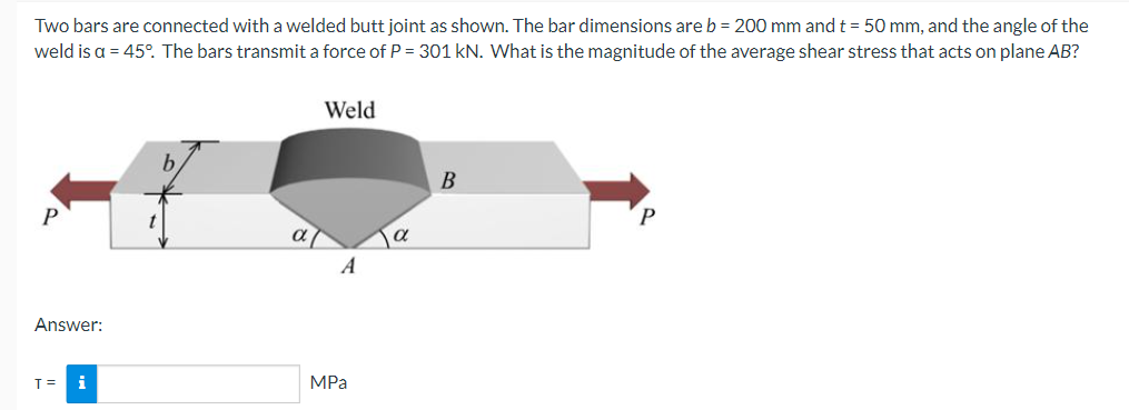 Two bars are connected with a welded butt joint as shown. The bar dimensions are b = 200 mm and t = 50 mm, and the angle of the
weld is a = 45°. The bars transmit a force of P = 301 kN. What is the magnitude of the average shear stress that acts on plane AB?
Weld
В
P
A
Answer:
T=
i
MPа
