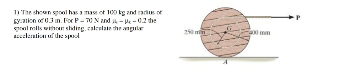 1) The shown spool has a mass of 100 kg and radius of
gyration of 0.3 m. For P = 70 N and µ, = = 0.2 the
spool rolls without sliding, calculate the angular
acceleration of the spool
250 mm
400 mm
