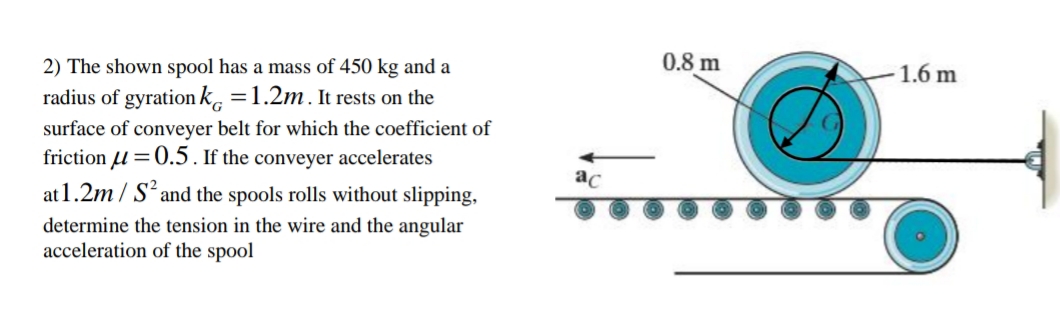 2) The shown spool has a mass of 450 kg and a
radius of gyration k, =1.2m. It rests on the
surface of conveyer belt for which the coefficient of
friction 4 =0.5. If the conveyer accelerates
at 1.2m / S*and the spools rolls without slipping,
determine the tension in the wire and the angular
acceleration of the spool
0.8 m
- 1.6 m
ac
