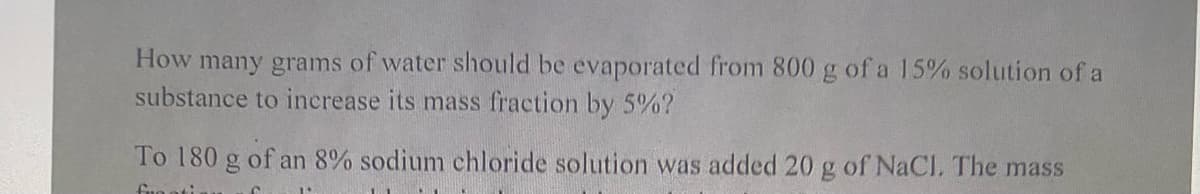How many grams of water should be evaporated from 800 g of a 15% solution of a
substance to increase its mass fraction by 5%?
To 180 g of an 8% sodium chloride solution was added 20 g of NaCl, The mass
