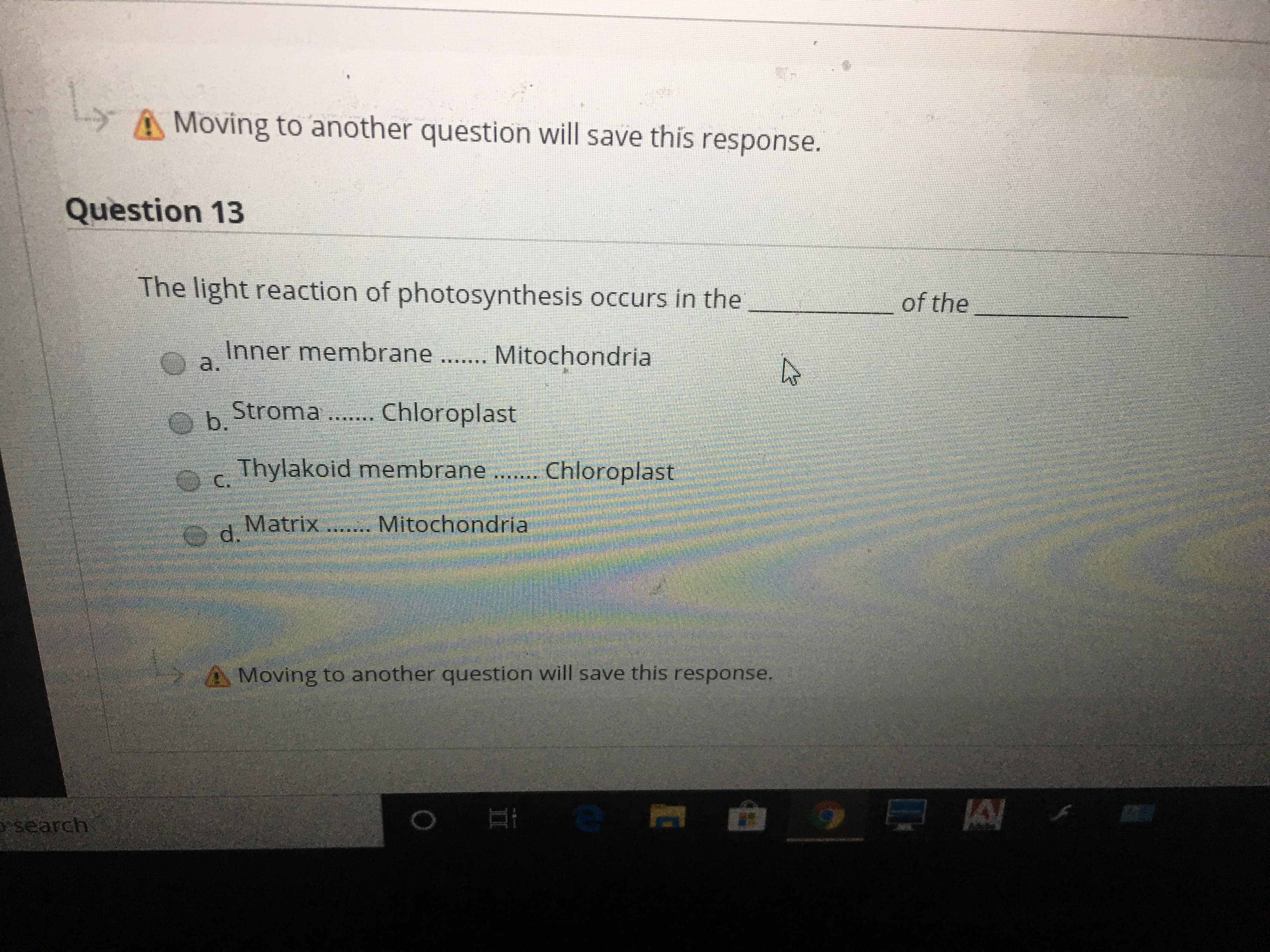 A Moving to another question will save this response.
Question 13
The light reaction of photosynthesis occurs in the
of the
Inner membrane ....... Mitochondria
O a.
Stroma ... Chloroplast
Ob.
Thylakoid membrane.. Chloroplast
అి C.
O d.
Matrix ... Mitochondria
Moving to another question will save this response.
osearch
II
