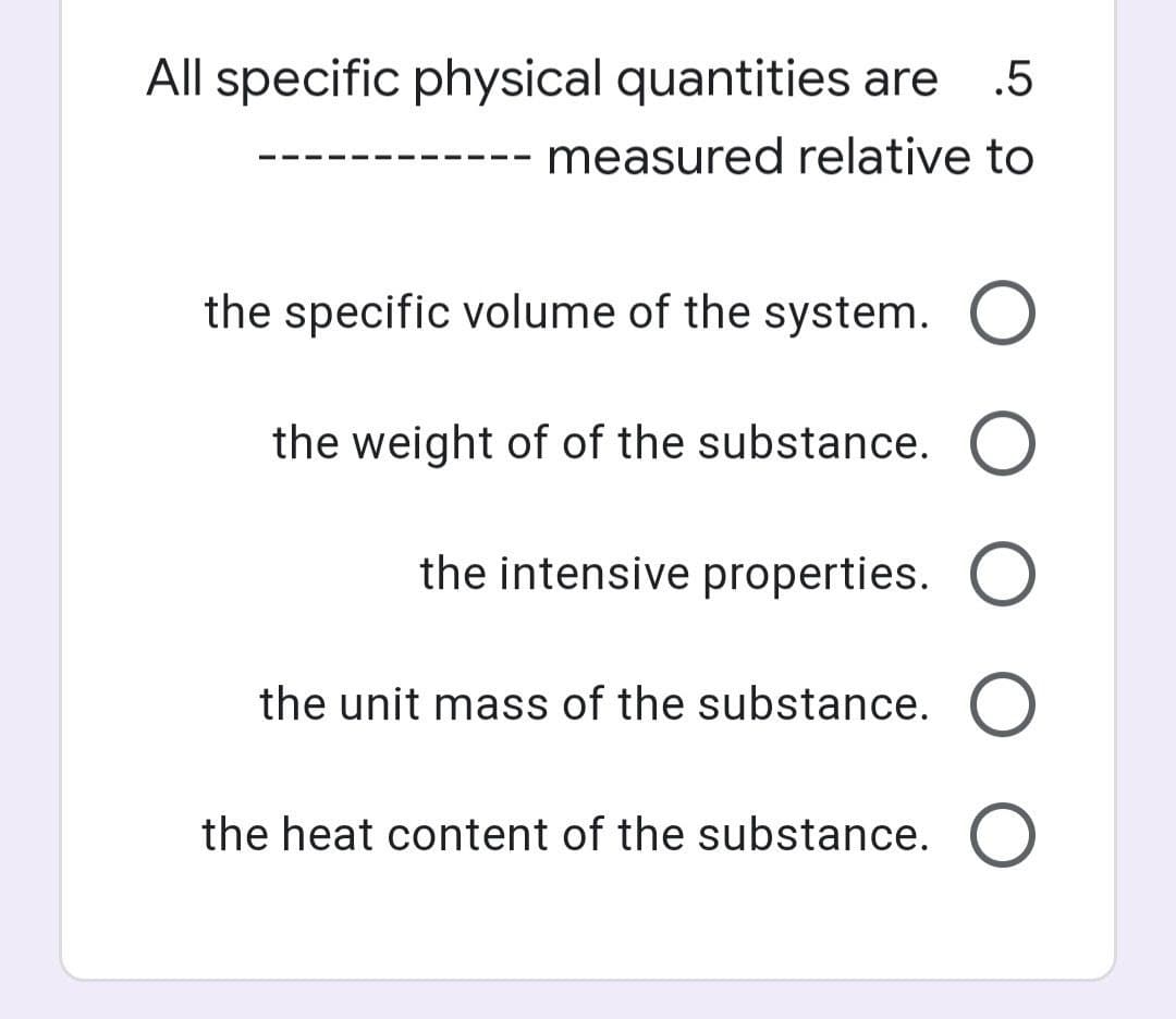 All specific physical quantities are
.5
measured relative to
the specific volume of the system. O
the weight of of the substance. O
the intensive properties.
the unit mass of the substance. O
the heat content of the substance.
