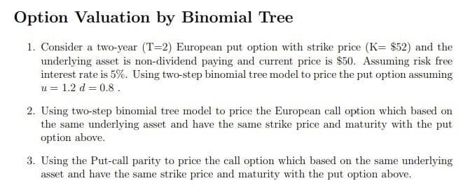 Option Valuation by Binomial Tree
1. Consider a two-year (T=2) European put option with strike price (K= $52) and the
underlying asset is non-dividend paying and current price is $50. Assuming risk free
interest rate is 5%. Using two-step binomial tree model to price the put option assuming
u = 1.2 d = 0.8.
2. Using two-step binomial tree model to price the European call option which based on
the same underlying asset and have the same strike price and maturity with the put
option above.
3. Using the Put-call parity to price the call option which based on the same underlying
asset and have the same strike price and maturity with the put option above.