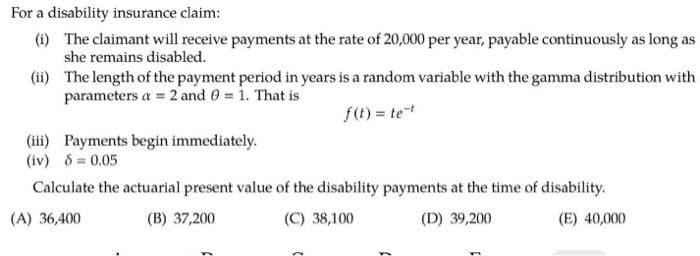 For a disability insurance claim:
(i) The claimant will receive payments at the rate of 20,000 per year, payable continuously as long as
she remains disabled.
(ii)
The length of the payment period in years is a random variable with the gamma distribution with
parameters a= 2 and 0 = 1. That is
f(t) = te-t
(iii) Payments begin immediately.
(iv) 8 = 0.05
Calculate the actuarial present value of the disability payments at the time of disability.
(A) 36,400
(E) 40,000
(B) 37,200
(C) 38,100
(D) 39,200