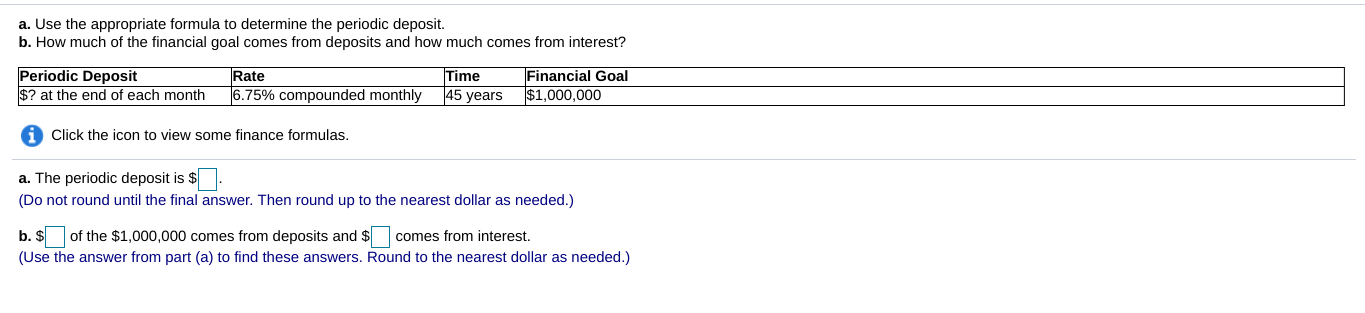 a. Use the appropriate formula to determine the periodic deposit.
b. How much of the financial goal comes from deposits and how much comes from interest?
Periodic Deposit
Time
Financial Goal
Rate
|45 years
? at the end of each month
6.75% compounded monthly
$1,000,000
Click the icon to view some finance formulas.
a. The periodic deposit is $
Do not round until the final answer. Then round up to the nearest dollar as needed.)
b. $of the $1,000,000 comes from deposits and $comes from interest.
(Use the answer from part (a) to find these answers. Round to the nearest dollar as needed.)
