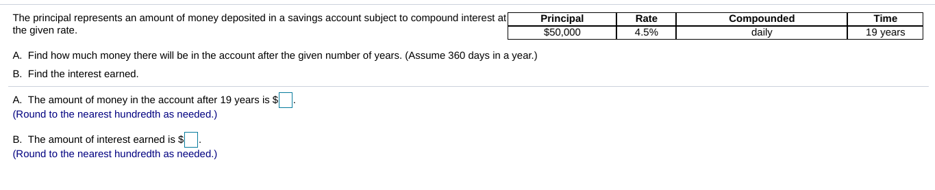 Time
19 years
Compounded
daily
Rate
4.5%
Principal
$50,000
The principal represents an amount of money deposited in a savings account subject to compound interest at
the given rate.
A. Find how much money there will be in the account after the given number of years. (Assume 360 days in a year)
B. Find the interest earned.
A. The amount of money in the account after 19 years is s
(Round to the nearest hundredth as needed.)
B. The amount of interest earned is $
(Round to the nearest hundredth as needed.)
