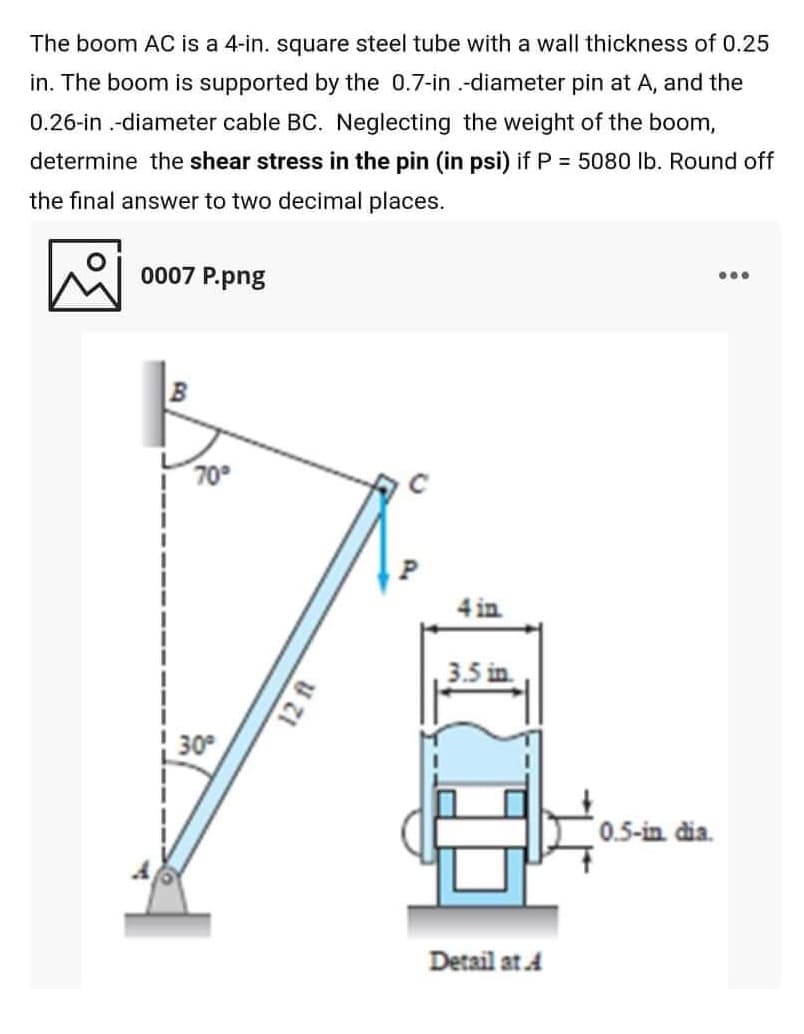 The boom AC is a 4-in. square steel tube with a wall thickness of 0.25
in. The boom is supported by the 0.7-in .-diameter pin at A, and the
0.26-in .-diameter cable BC. Neglecting the weight of the boom,
determine the shear stress in the pin (in psi) if P = 5080 lb. Round off
the final answer to two decimal places.
0007 P.png
...
| 70°
4 in
3.5 in
30
0.5-in dia.
Detail at A
12 ft
