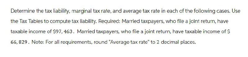 Determine the tax liability, marginal tax rate, and average tax rate in each of the following cases. Use
the Tax Tables to compute tax liability. Required: Married taxpayers, who file a joint return, have
taxable income of $97, 463. Married taxpayers, who file a joint return, have taxable income of $
66,829. Note: For all requirements, round "Average tax rate" to 2 decimal places.
