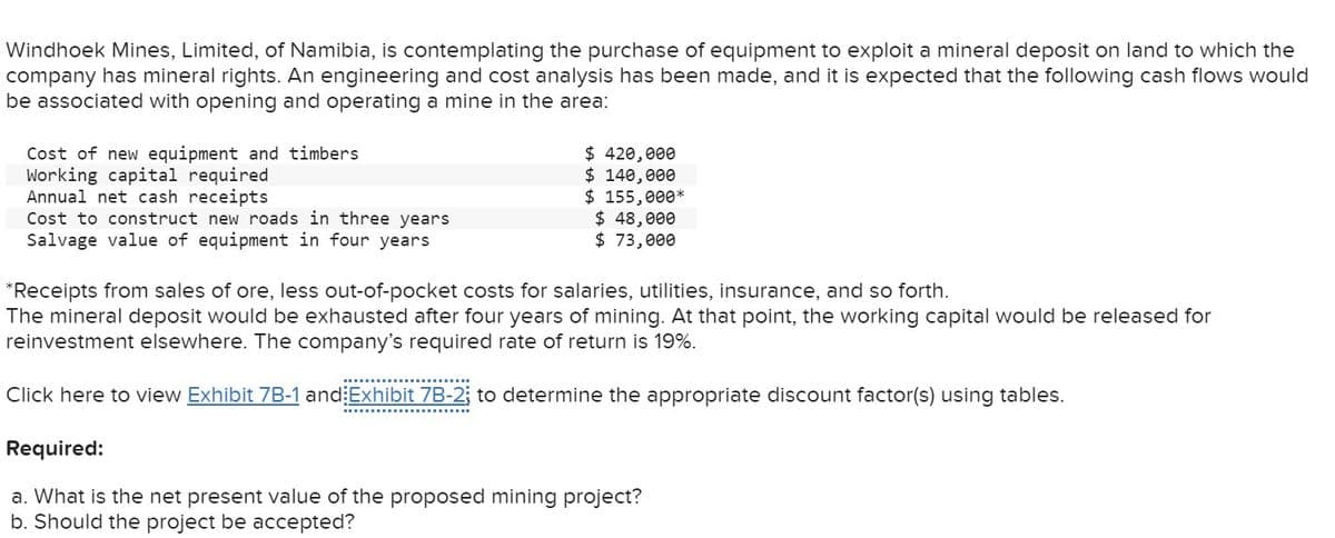 Windhoek Mines, Limited, of Namibia, is contemplating the purchase of equipment to exploit a mineral deposit on land to which the
company has mineral rights. An engineering and cost analysis has been made, and it is expected that the following cash flows would
be associated with opening and operating a mine in the area:
Cost of new equipment and timbers
Working capital required
Annual net cash receipts
Cost to construct new roads in three years
Salvage value of equipment in four years
$ 420,000
$ 140,000
$ 155,000*
$ 48,000
$ 73,000
*Receipts from sales of ore, less out-of-pocket costs for salaries, utilities, insurance, and so forth.
The mineral deposit would be exhausted after four years of mining. At that point, the working capital would be released for
reinvestment elsewhere. The company's required rate of return is 19%.
Click here to view Exhibit 7B-1 and Exhibit 7B-2; to determine the appropriate discount factor(s) using tables.
Required:
a. What is the net present value of the proposed mining project?
b. Should the project be accepted?