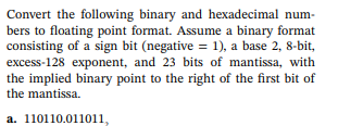 Convert the following binary and hexadecimal num-
bers to floating point format. Assume a binary format
consisting of a sign bit (negative = 1), a base 2, 8-bit,
excess-128 exponent, and 23 bits of mantissa, with
the implied binary point to the right of the first bit of
the mantissa.
a. 110110.011011,