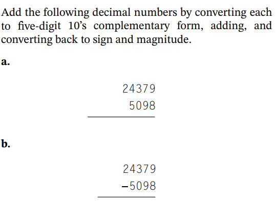 Add the following decimal numbers by converting each
to five-digit 10's complementary form, adding, and
converting back to sign and magnitude.
a.
b.
24379
5098
24379
-5098