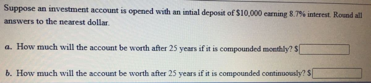 Suppose an investment account is opened with an intial deposit of $10,000 earning 8.7% interest. Round all
answers to the nearest dollar.
a. How much will the account be worth after 25 years if it is compounded monthly? $
b. How much will the account be worth after 25 years if it is compounded continuously? $
