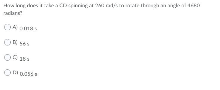 How long does it take a CD spinning at 260 rad/s to rotate through an angle of 4680
radians?
A) 0.018 s
B) 56 s
C) 18 s
D) 0.056 s
