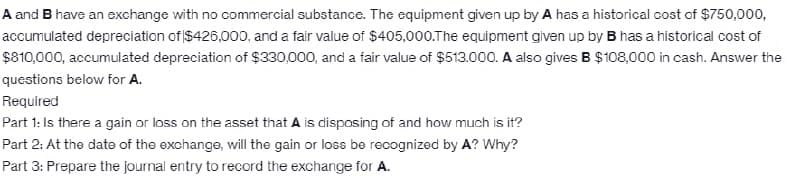 A and B have an exchange with no commercial substance. The equipment given up by A has a historical cost of $750,000,
accumulated depreciation of $426,000, and a fair value of $405,000.The equipment given up by B has a historical cost of
$810,000, accumulated depreciation of $330,000, and a fair value of $513.000. A also gives B $108,000 in cash. Answer the
questions below for A.
Required
Part 1: Is there a gain or loss on the asset that A is disposing of and how much is it?
Part 2: At the date of the exchange, will the gain or loss be recognized by A? Why?
Part 3: Prepare the journal entry to record the exchange for A.
