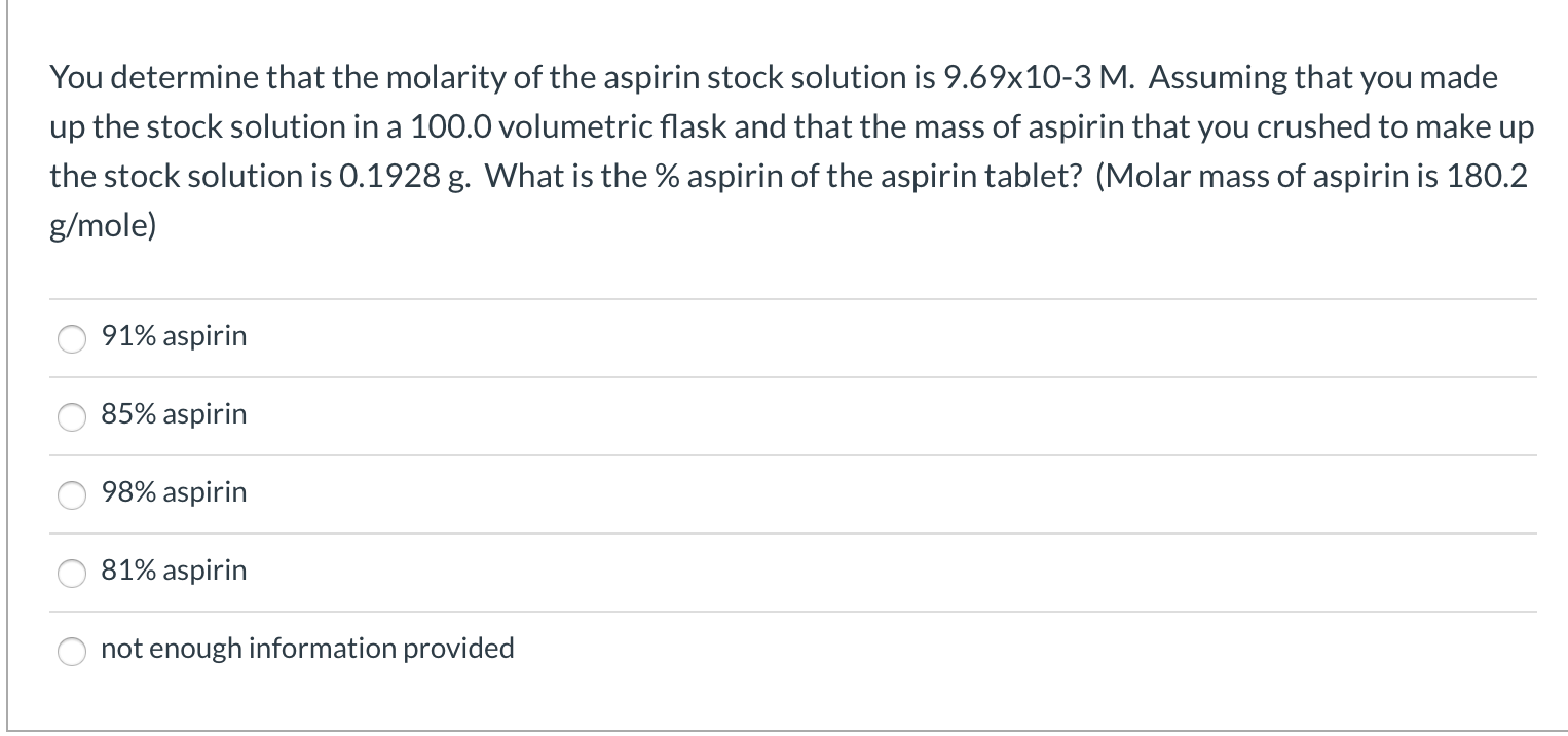 You determine that the molarity of the aspirin stock solution is 9.69x10-3 M. Assuming that you made
up the stock solution in a 100.0 volumetric flask and that the mass of aspirin that you crushed to make up
the stock solution is 0.1928 g. What is the % aspirin of the aspirin tablet? (Molar mass of aspirin is 180.2
g/mole)
91% aspirin
85% aspirin
98% aspirin
81% aspirin
not enough information provided
