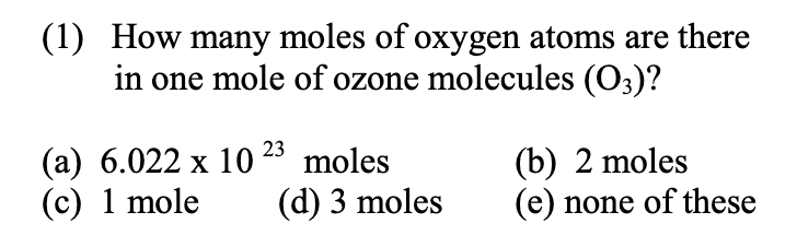 (1) How many moles of oxygen atoms are there
in one mole of ozone molecules (O3)?
(a) 6.022 x 10 23 moles
(c) 1 mole
(b) 2 moles
(e) none of these
(d) 3 moles

