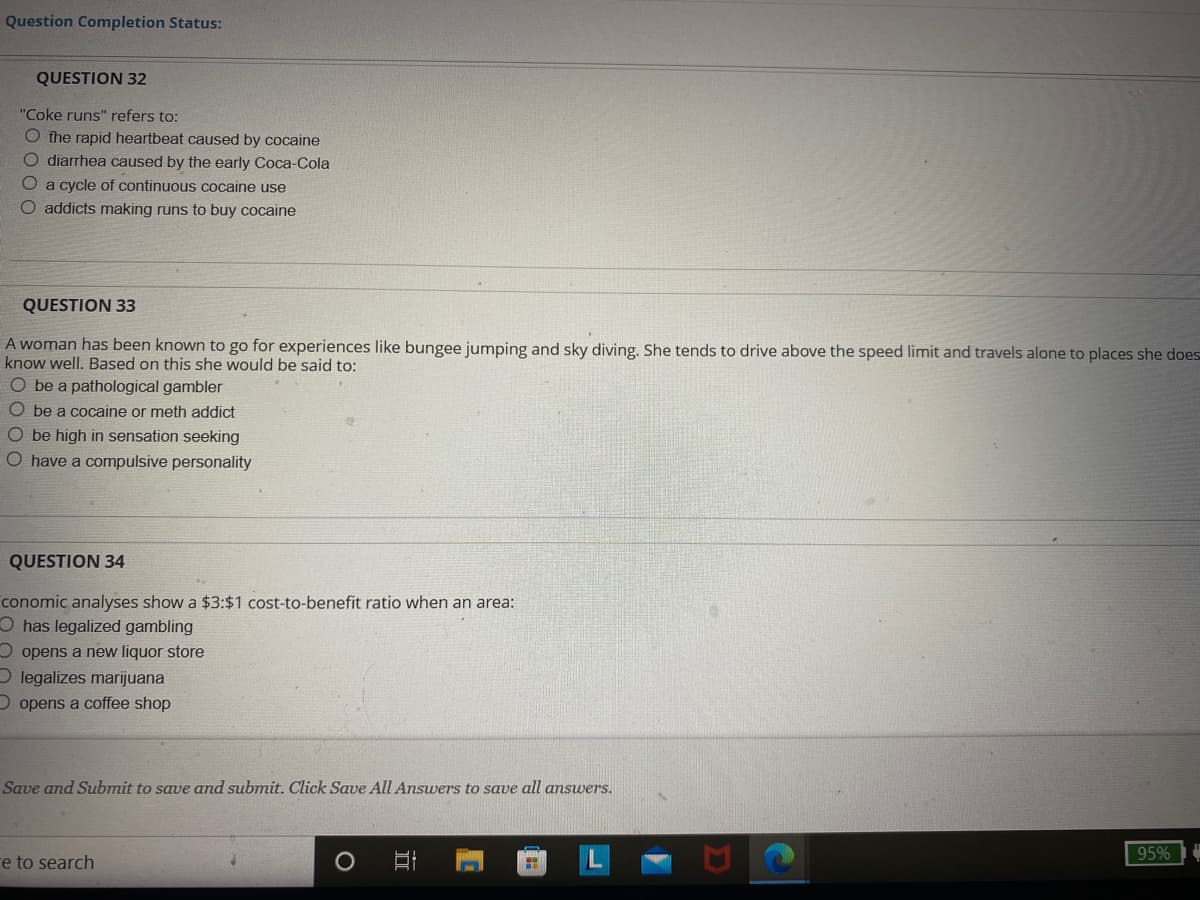 Question Completion Status:
QUESTION 32
"Coke runs" refers to:
O the rapid heartbeat caused by cocaine
O diarrhea caused by the early Coca-Cola
O
a cycle of continuous cocaine use
O addicts making runs to buy cocaine
QUESTION 33
A woman has been known to go for experiences like bungee jumping and sky diving. She tends to drive above the speed limit and travels alone to places she does
know well. Based on this she would be said to:
O be a pathological gambler
Obe a cocaine or meth addict
O be high in sensation seeking
O have a compulsive personality
QUESTION 34
conomic analyses show a $3:$1 cost-to-benefit ratio when an area:
Ohas legalized gambling
Oopens a new liquor store
Olegalizes marijuana
D
opens a coffee shop
Save and Submit to save and submit. Click Save All Answers to save all answers.
95%
e to search
O
I