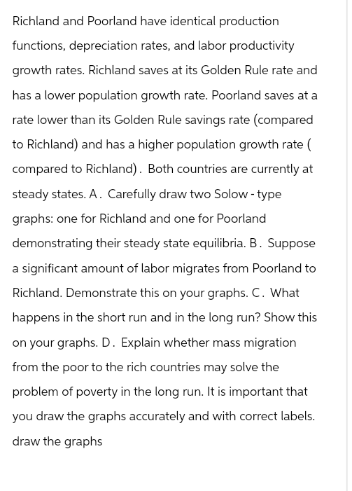 Richland and Poorland have identical production
functions, depreciation rates, and labor productivity
growth rates. Richland saves at its Golden Rule rate and
has a lower population growth rate. Poorland saves at a
rate lower than its Golden Rule savings rate (compared
to Richland) and has a higher population growth rate (
compared to Richland). Both countries are currently at
steady states. A. Carefully draw two Solow-type
graphs: one for Richland and one for Poorland
demonstrating their steady state equilibria. B. Suppose
a significant amount of labor migrates from Poorland to
Richland. Demonstrate this on your graphs. C. What
happens in the short run and in the long run? Show this
on your graphs. D. Explain whether mass migration
from the poor to the rich countries may solve the
problem of poverty in the long run. It is important that
you draw the graphs accurately and with correct labels.
draw the graphs