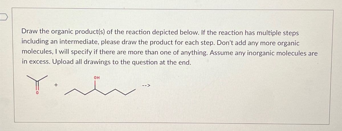 Draw the organic product(s) of the reaction depicted below. If the reaction has multiple steps
including an intermediate, please draw the product for each step. Don't add any more organic
molecules, I will specify if there are more than one of anything. Assume any inorganic molecules are
in excess. Upload all drawings to the question at the end.
OH