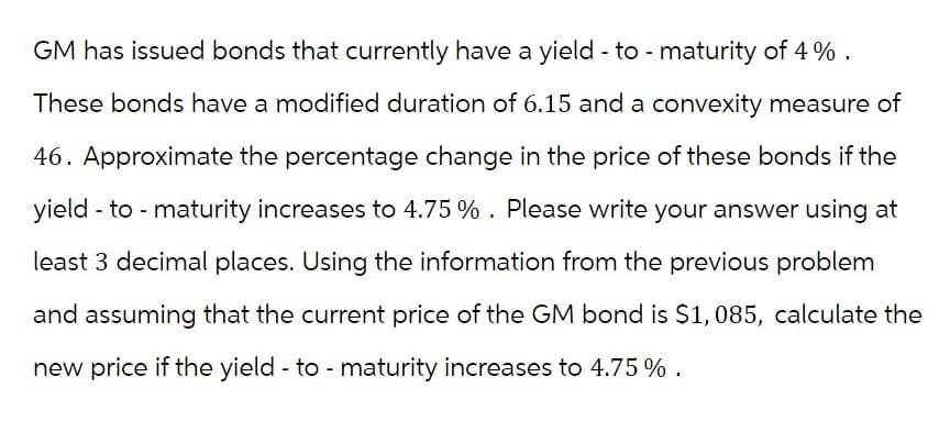 GM has issued bonds that currently have a yield - to - maturity of 4%.
These bonds have a modified duration of 6.15 and a convexity measure of
46. Approximate the percentage change in the price of these bonds if the
yield - to - maturity increases to 4.75 % . Please write your answer using at
least 3 decimal places. Using the information from the previous problem
and assuming that the current price of the GM bond is $1,085, calculate the
new price if the yield - to - maturity increases to 4.75 %.
