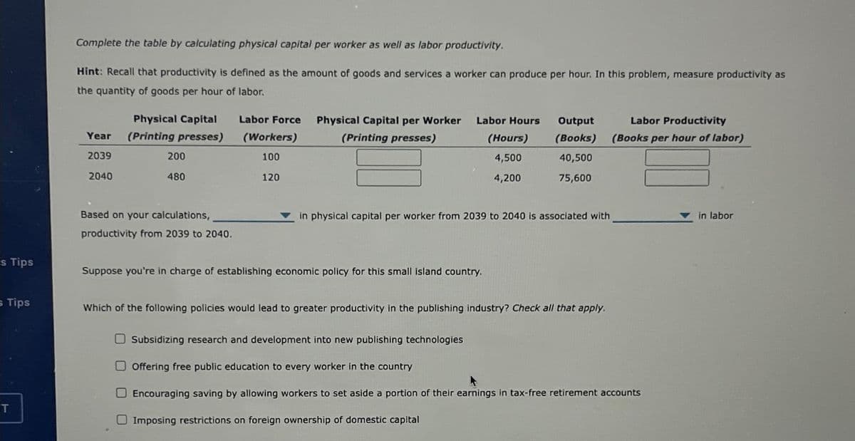 s Tips
; Tips
T
Complete the table by calculating physical capital per worker as well as labor productivity.
Hint: Recall that productivity is defined as the amount of goods and services a worker can produce per hour. In this problem, measure productivity as
the quantity of goods per hour of labor.
Year
2039
2040
Physical Capital
(Printing presses)
200
480
Based on your calculations,
productivity from 2039 to 2040.
Labor Force
(Workers)
100
120
Physical Capital per Worker
(Printing presses)
Labor Hours
(Hours)
4,500
4,200
Output
(Books)
40,500
75,600
in physical capital per worker from 2039 to 2040 is associated with
Suppose you're in charge of establishing economic policy for this small island country.
Which of the following policies would lead to greater productivity in the publishing industry? Check all that apply.
Labor Productivity
(Books per hour of labor)
Subsidizing research and development into new publishing technologies
Offering free public education to every worker in the country
O Encouraging saving by allowing workers to set aside a portion of their earnings in tax-free retirement accounts
Imposing restrictions on foreign ownership of domestic capital
▼in labor