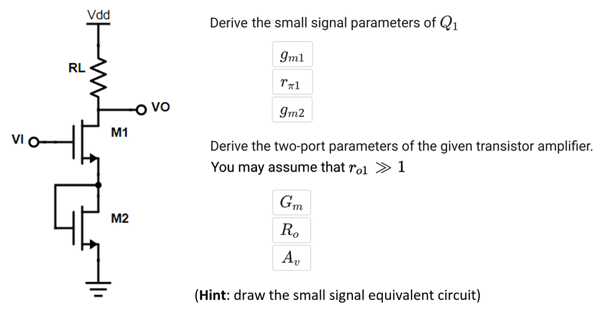 VI O
RL
Vdd
W
M1
M2
-O vo
Derive the small signal parameters of Q₁
9m1
rπ1
9m2
Derive the two-port parameters of the given transistor amplifier.
You may assume that ro »1
Gm
Ro
An
(Hint: draw the small signal equivalent circuit)