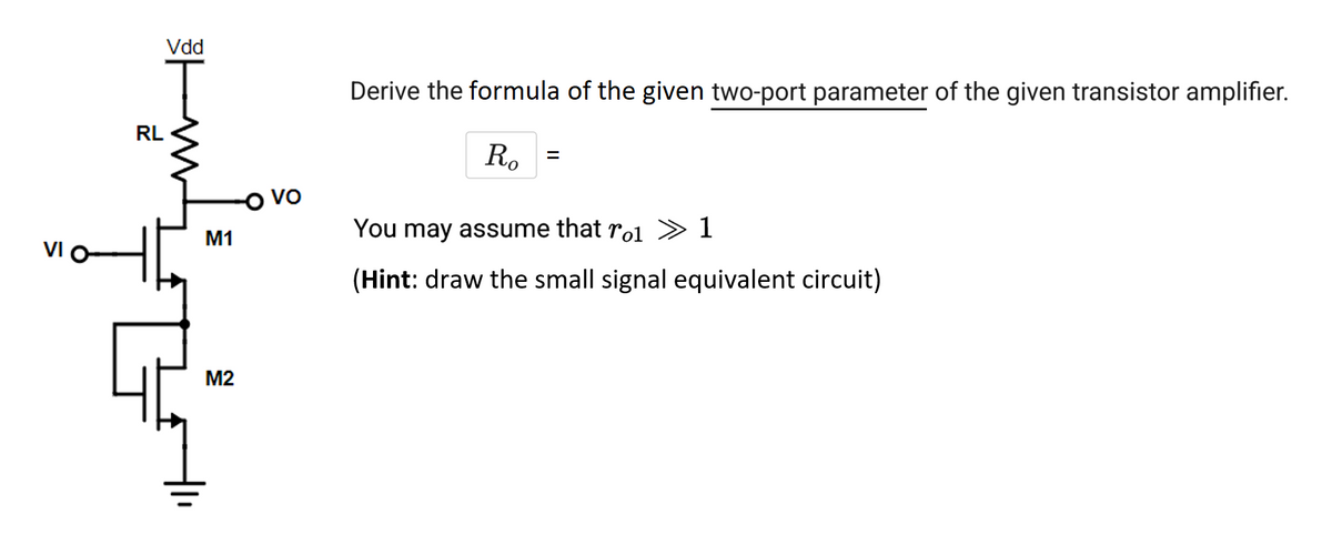 VI O
Vdd
T
RL
M1
M2
VO
Derive the formula of the given two-port parameter of the given transistor amplifier.
Ro
=
You may assume that rol 1
(Hint: draw the small signal equivalent circuit)
