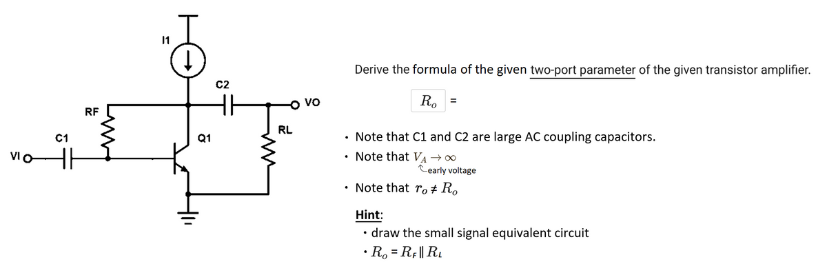 VIO
ܐ ܂
C1
RF
Q1
C2
Im
RL
VO
●
Derive the formula of the given two-port parameter of the given transistor amplifier.
Ro
Note that C1 and C2 are large AC coupling capacitors.
Note that VA →∞
Cearly voltage
Note that ro Ro
Hint:
draw the small signal equivalent circuit
• Ro=RF|| RL