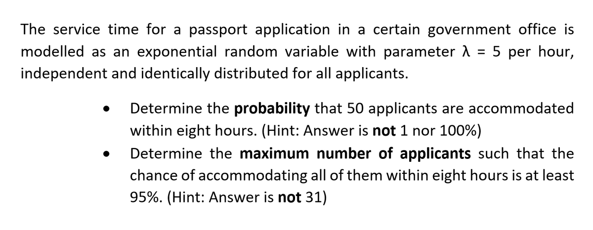 The service time for a passport application in a certain government office is
modelled as an exponential random variable with parameter λ = 5 per hour,
independent and identically distributed for all applicants.
●
Determine the probability that 50 applicants are accommodated
within eight hours. (Hint: Answer is not 1 nor 100%)
Determine the maximum number of applicants such that the
chance of accommodating all of them within eight hours is at least
95%. (Hint: Answer is not 31)