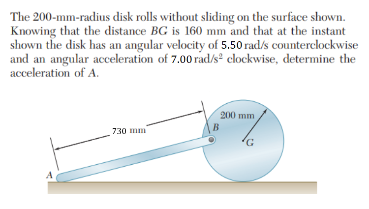 The 200-mm-radius disk rolls without sliding on the surface shown.
Knowing that the distance BG is 160 mm and that at the instant
shown the disk has an angular velocity of 5.50 rad/s counterclockwise
and an angular acceleration of 7.00 rad/s² clockwise, determine the
acceleration of A.
A
730 mm
200 mm
B