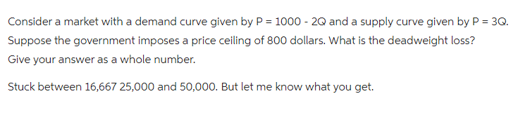 Consider a market with a demand curve given by P = 1000 - 2Q and a supply curve given by P = 3Q.
Suppose the government imposes a price ceiling of 800 dollars. What is the deadweight loss?
Give your answer as a whole number.
Stuck between 16,667 25,000 and 50,000. But let me know what you get.