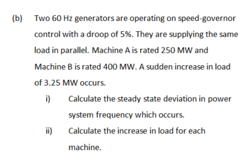 (b) Two 60 Hz generators are operating on speed-governor
control with a droop of 5%. They are supplying the same
load in parallel. Machine A is rated 250 MW and
Machine B is rated 400 MW. A sudden increase in load
of 3.25 MW occurs.
i)
ii)
Calculate the steady state deviation in power
system frequency which occurs.
Calculate the increase in load for each
machine.