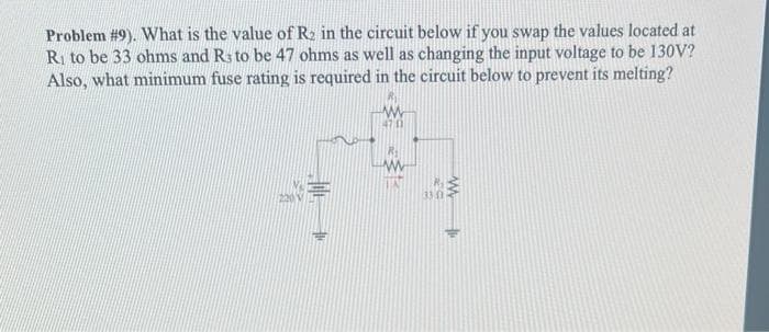 Problem #9). What is the value of R₂ in the circuit below if you swap the values located at
R₁ to be 33 ohms and R3 to be 47 ohms as well as changing the input voltage to be 130V?
Also, what minimum fuse rating is required in the circuit below to prevent its melting?
E