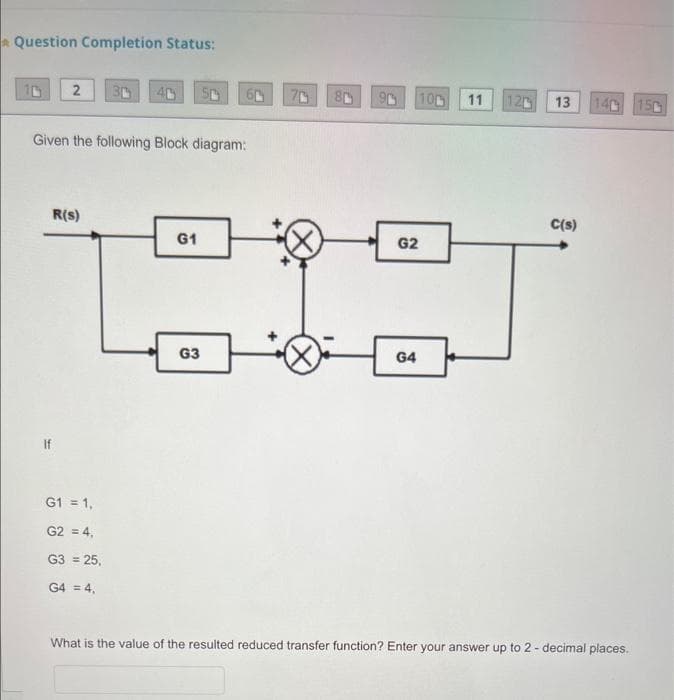 Question Completion Status:
2 30
Given the following Block diagram:
R(S)
G1 = 1,
G2 = 4,
G3 = 25,
G4 = 4,
G1
60
G3
80
100
G2
G4
11
12 13
C(s)
140 150
What is the value of the resulted reduced transfer function? Enter your answer up to 2 - decimal places.