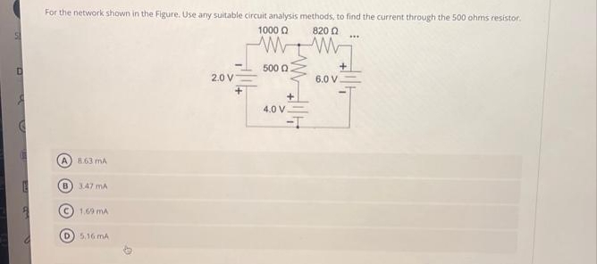 For the network shown in the Figure. Use any suitable circuit analysis methods, to find the current through the 500 ohms resistor.
1000 Ω
ww
500 0
A) 863 mA
B) 3.47 mA
(C) 1,69 mA
(D) 5.16 mA
2.0 V
4.0 V.
820 Ω
w
6.0 V
www