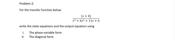 Problem 2:
For the transfer function below
(s + 4)
s³ +68² +11s +6
write the state equations and the output equation using
1. The phase-variable form
II.
The diagonal form