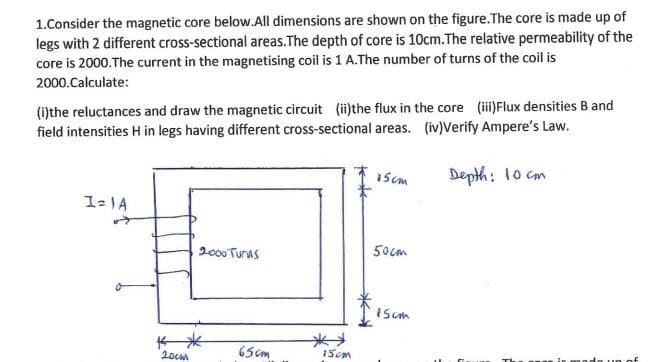 1.Consider the magnetic core below.All dimensions are shown on the figure. The core is made up of
legs with 2 different cross-sectional areas.The depth of core is 10cm.The relative permeability of the
core is 2000. The current in the magnetising coil is 1 A. The number of turns of the coil is
2000.Calculate:
(i)the reluctances and draw the magnetic circuit (ii)the flux in the core (iii)Flux densities B and
field intensities H in legs having different cross-sectional areas. (iv)Verify Ampere's Law.
Depth: 10 cm
I=1A
20cm
2000 Turns
65cm
15cm
15cm
50cm
15cm
ndo un of