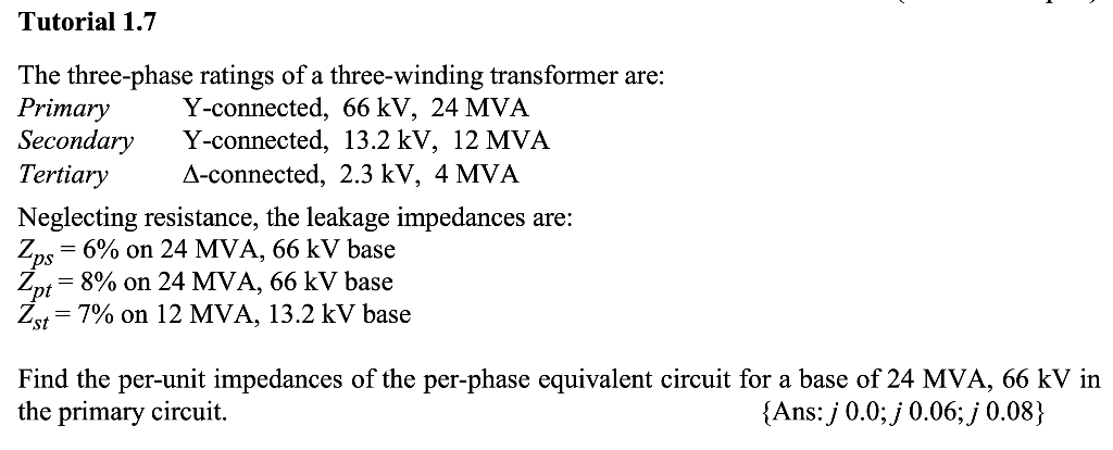 Tutorial 1.7
The three-phase ratings of a three-winding transformer are:
Primary Y-connected, 66 kV, 24 MVA
Y-connected, 13.2 kV, 12 MVA
Secondary
Tertiary
A-connected, 2.3 kV, 4 MVA
Neglecting resistance, the leakage impedances are:
Zps
Zns = 6% on 24 MVA, 66 kV base
Zpt = 8% on 24 MVA, 66 kV base
Zst = 7% on 12 MVA, 13.2 kV base
Find the per-unit impedances of the per-phase equivalent circuit for a base of 24 MVA, 66 kV in
the primary circuit.
{Ans: j 0.0; j 0.06; j 0.08}
