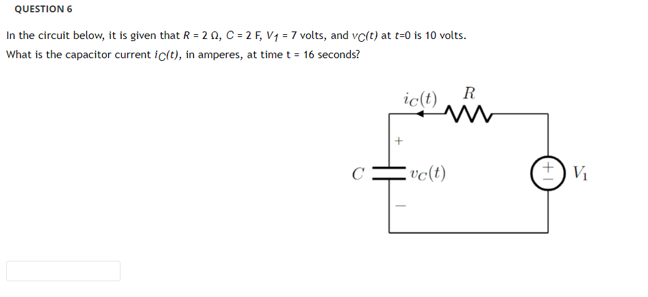 QUESTION 6
In the circuit below, it is given that R = 2 Q, C = 2 F₂ V₁ = 7 volts, and vc(t) at t=0 is 10 volts.
What is the capacitor current ic(t), in amperes, at time t = 16 seconds?
C
ic(t)
vc(t)
R
+1
V₁
