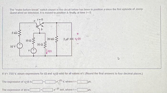 The "make-before-break switch shown in the circuit below has been in position a since the first episode of Jonny
Quest aired on television. It is moved to position b, finally, at time t = 0.
5 km2
*
1052
5002.
10 V
www
1=0
VO 10)
The expression of vc(0) Is
20 ΚΩ
The expression of 40 is[
www
If V-7.50 V, obtain expressions for X and vc(0 valid for all values of t. (Round the final answers to four decimal places.)
2 μF = c(1)
-1/1
TV, where T
le- mA, where 1-1
us.