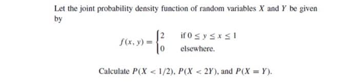 Let the joint probability density function of random variables X and Y be given
by
f(x, y) =
2
if 0 ≤ y ≤ x ≤ 1
elsewhere.
Calculate P(X < 1/2), P(X<2Y), and P(X=Y).