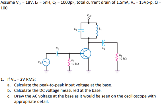 =
Assume Vcc = 18V, L₁= 5nH, C3 = 1000pF, total current drain of 1.5mA, V, 15Vp-p, Q =
100
Vin
C₁₂
R₁₂
10 ΚΩ
Vcc
RL
· 10 ΚΩ
1. If Vin = 2V RMS:
a. Calculate the peak-to-peak input voltage at the base.
b. Calculate the DC voltage measured at the base.
c. Draw the AC voltage at the base as it would be seen on the oscilloscope with
appropriate detail.