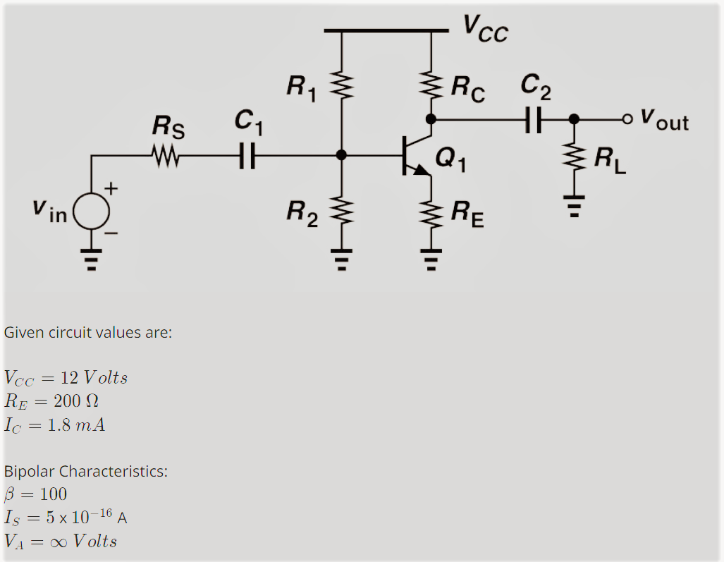 Vin
+
Rs
W
Given circuit values are:
Vcc = 12 Volts
RE
= 200 Ω
Ic = 1.8 m A
Bipolar Characteristics:
= : 100
Is = 5 x 10-16 A
V₁ = ∞ Volts
C₁
HH
R₁
R₂
ww
www
Vcc
Rc
Q₁
WI
RE
C₂
HH
WI
RL
Vout