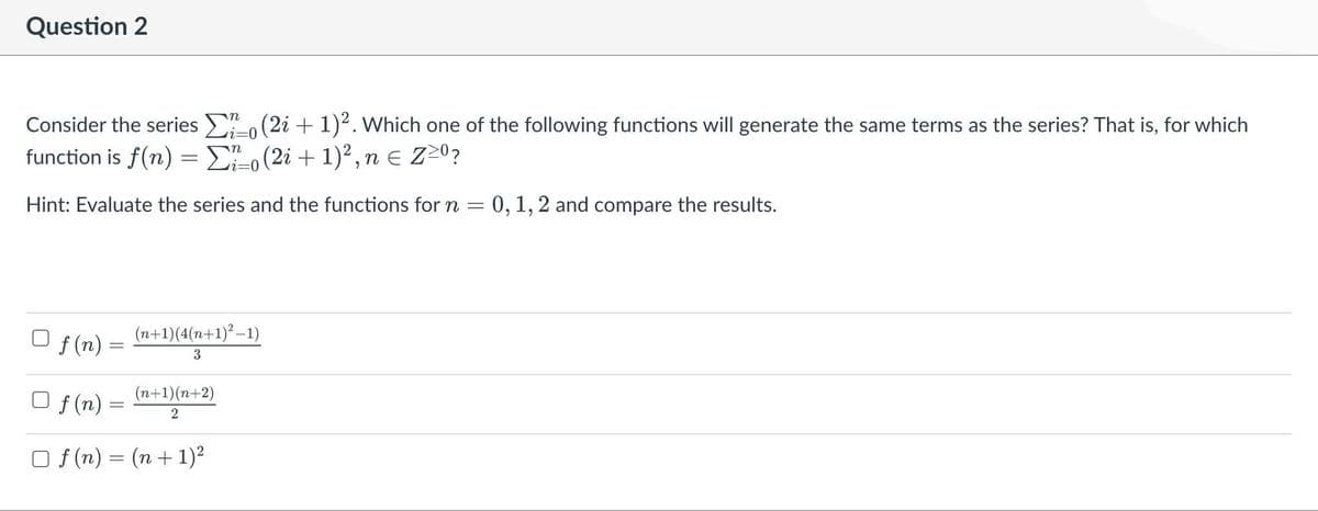 Question 2
Consider the series
function is f(n) =
Hint: Evaluate the series and the functions for n = 0, 1, 2 and compare the results.
f(n)=
=
n
i=0
Σo (2i + 1)². Which one of the following functions will generate the same terms as the series? That is, for which
Σo (2i + 1)², n = Z≥⁰?
n
i=0
(n+1) (4(n+1)²-1)
3
(n+1)(n+2)
2
f(n)
Of(n)= (n + 1)²