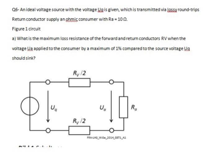 Q6-An ideal voltage source with the voltage Ug is given, which is transmitted via Lossy round-trips
Return conductor supply an ghmic consumer with Ra = 102.
Figure 1 circuit
a) What is the maximum loss resistance of the forward and return conductors RV when the
voltage Ua applied to the consumer by a maximum of 1% compared to the source voltage Ug
should sink?
$
U₂
Ry/2
Ry/2
U₂
FRA-UAS WiSe 2014 GET1 A1
Ra