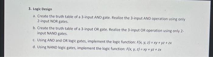 3. Logic Design
a. Create the truth table of a 3-input AND gate. Realize the 3-input AND operation using only
2-input NOR gates.
b. Create the truth table of a 3-input OR gate. Realize the 3-input OR operation using only 2-
input NAND gates.
c. Using AND and OR logic gates, implement the logic function: F(x, y, z) = xy + yz + zx
d. Using NAND logic gates, implement the logic function: F(x, y, z) = xy + yz + zx