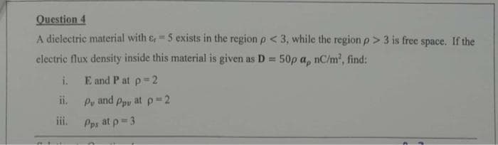 Question 4
A dielectric material with &, = 5 exists in the region p < 3, while the region p > 3 is free space. If the
electric flux density inside this material is given as D = 50p a, nC/m², find:
i.
iii.
E and Pat p=2
P, and Pp at p=2
Pps at p=3
A 7