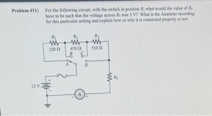 Problem #11)
2
For the following circuit, with the switch in position B, what would the value of R4
have to be such that the voltage across Ra was 3 V? What is the Ammeter recording
for this particular setting and explain how or why it is connected properly or not.
R₁
www
220
P
470 02
B g
R
www
5100
www